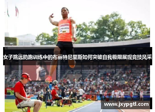 女子跳远助跑训练中的布丽特尼里斯如何突破自我极限展现竞技风采