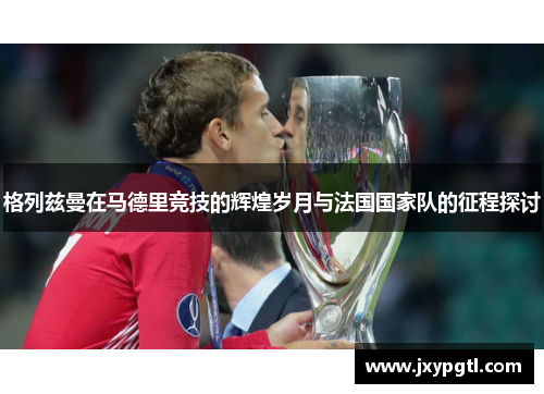 格列兹曼在马德里竞技的辉煌岁月与法国国家队的征程探讨