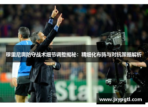 穆里尼奥防守战术细节调整揭秘：精细化布阵与对抗策略解析