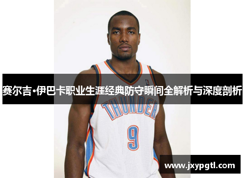 赛尔吉·伊巴卡职业生涯经典防守瞬间全解析与深度剖析