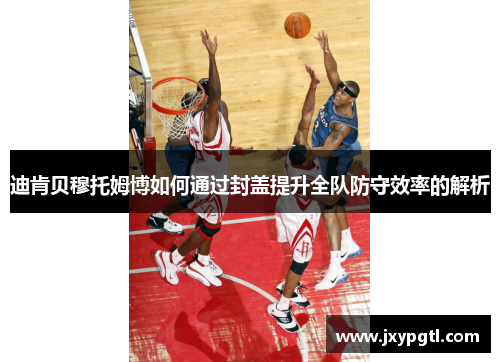 迪肯贝穆托姆博如何通过封盖提升全队防守效率的解析