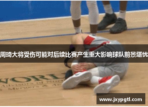 周琦大将受伤可能对后续比赛产生重大影响球队前景堪忧
