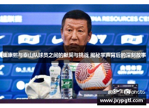 崔康熙与泰山队球员之间的默契与挑战 揭秘掌声背后的深刻故事