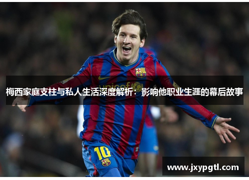 梅西家庭支柱与私人生活深度解析：影响他职业生涯的幕后故事