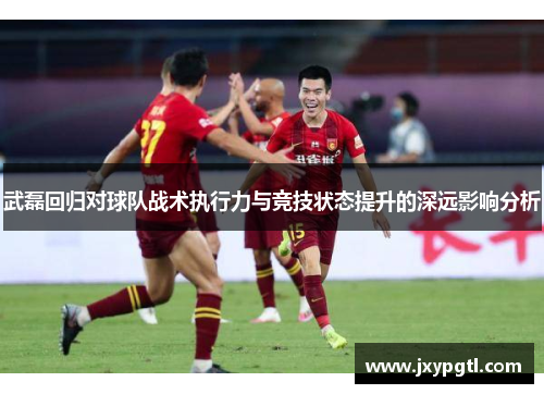 武磊回归对球队战术执行力与竞技状态提升的深远影响分析