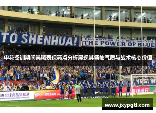 申花冬训期间吴曦表现亮点分析展现其领袖气质与战术核心价值