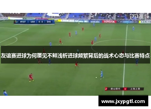 友谊赛进球为何屡见不鲜浅析进球频繁背后的战术心态与比赛特点