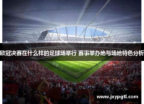 欧冠决赛在什么样的足球场举行 赛事举办地与场地特色分析