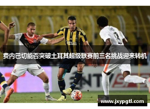 费内巴切能否突破土耳其超级联赛前三名挑战迎来转机
