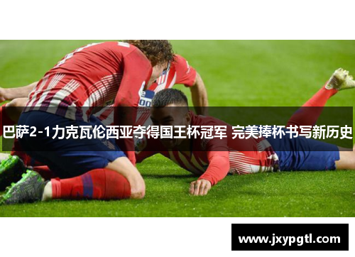 巴萨2-1力克瓦伦西亚夺得国王杯冠军 完美捧杯书写新历史