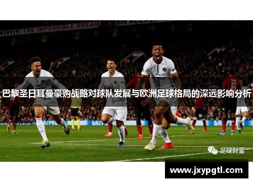 巴黎圣日耳曼豪购战略对球队发展与欧洲足球格局的深远影响分析