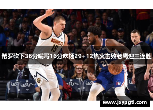 希罗砍下36分嘴哥16分吹杨29+12热火击败老鹰迎三连胜